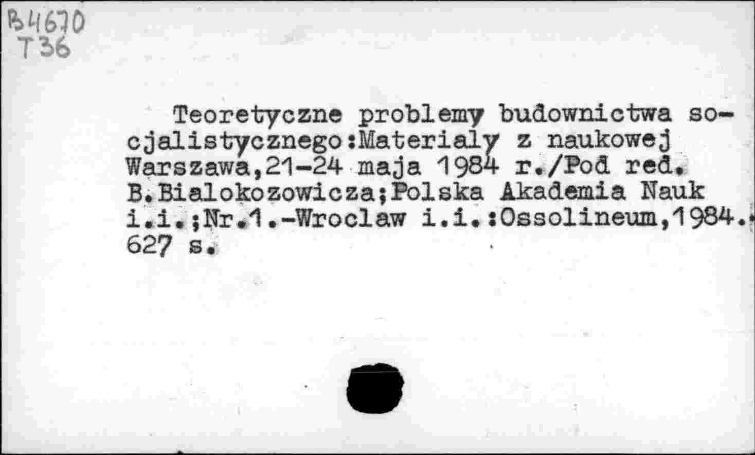 ﻿МЯО
T 36
Teoretyczne problemy budownictwa so-cjalistycznegosMaterialy z naukowej Warszawa,21-24 ma ja 1984 r./Pod red. B.BialokozowiczajPolska Akademia Nauk i.i.;Nr.1.-Wroclaw i.i.:0ssolineum,1984. 62? s.